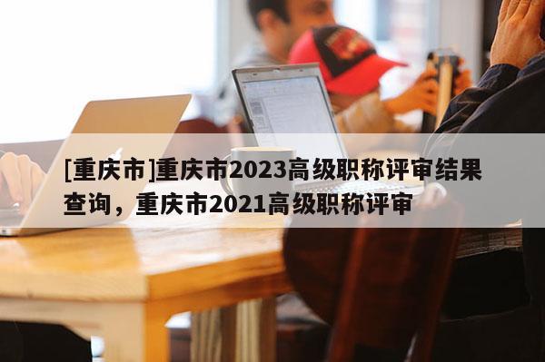 [重慶市]重慶市2023高級職稱評審結(jié)果查詢，重慶市2021高級職稱評審