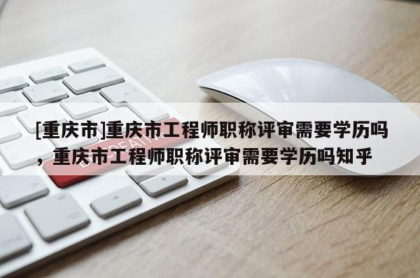 [重慶市]重慶市工程師職稱評(píng)審需要學(xué)歷嗎，重慶市工程師職稱評(píng)審需要學(xué)歷嗎知乎