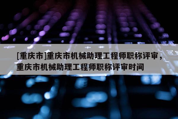 [重慶市]重慶市機(jī)械助理工程師職稱評審，重慶市機(jī)械助理工程師職稱評審時間