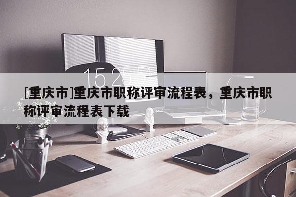 [重慶市]重慶市職稱評(píng)審流程表，重慶市職稱評(píng)審流程表下載