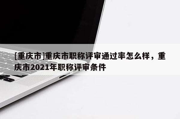 [重慶市]重慶市職稱評審通過率怎么樣，重慶市2021年職稱評審條件