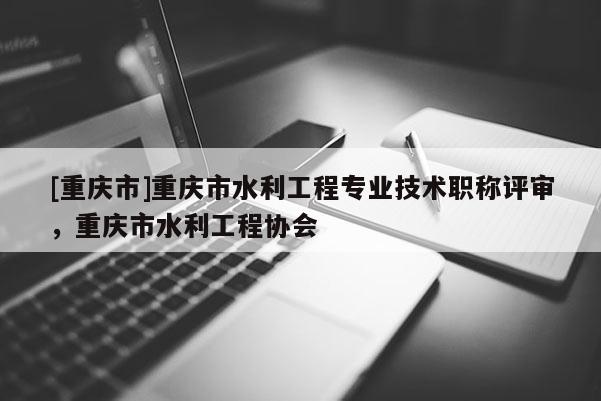 [重慶市]重慶市水利工程專業技術職稱評審，重慶市水利工程協會