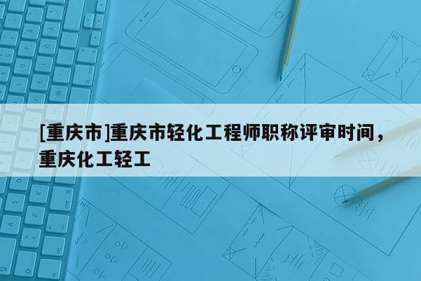 [重慶市]重慶市輕化工程師職稱評審時間，重慶化工輕工