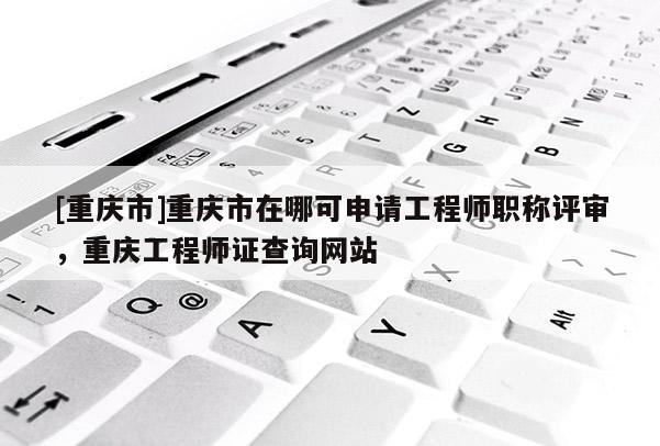 [重慶市]重慶市在哪可申請工程師職稱評審，重慶工程師證查詢網站