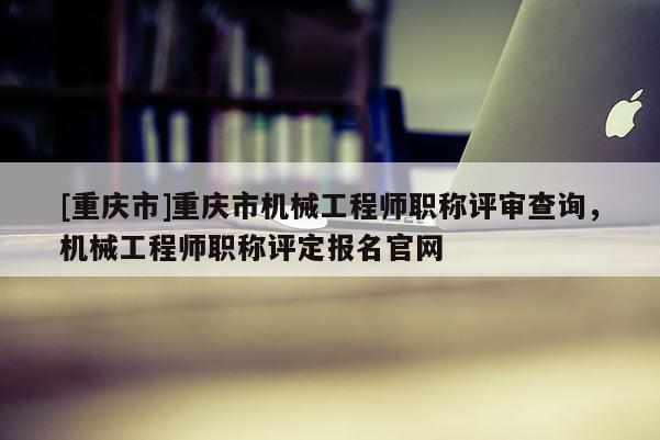 [重慶市]重慶市機械工程師職稱評審查詢，機械工程師職稱評定報名官網