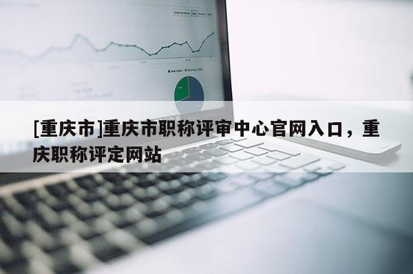 [重慶市]重慶市職稱評審中心官網(wǎng)入口，重慶職稱評定網(wǎng)站