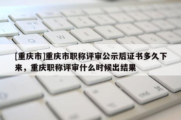 [重慶市]重慶市職稱評審公示后證書多久下來，重慶職稱評審什么時(shí)候出結(jié)果