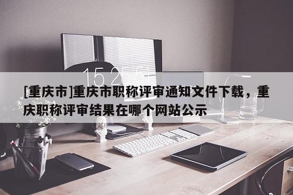 [重慶市]重慶市職稱評審通知文件下載，重慶職稱評審結果在哪個網站公示