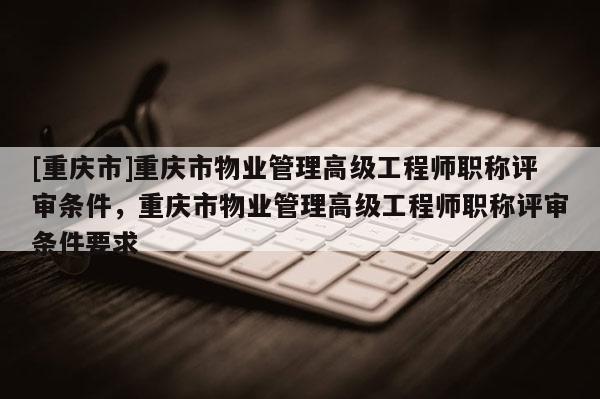[重慶市]重慶市物業管理高級工程師職稱評審條件，重慶市物業管理高級工程師職稱評審條件要求