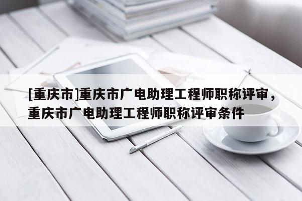 [重慶市]重慶市廣電助理工程師職稱評審，重慶市廣電助理工程師職稱評審條件