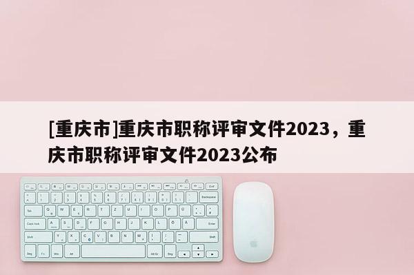 [重慶市]重慶市職稱評審文件2023，重慶市職稱評審文件2023公布