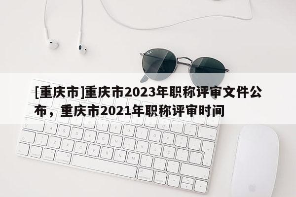 [重慶市]重慶市2023年職稱評審文件公布，重慶市2021年職稱評審時間