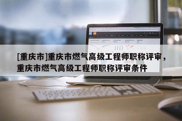 [重慶市]重慶市燃氣高級工程師職稱評審，重慶市燃氣高級工程師職稱評審條件