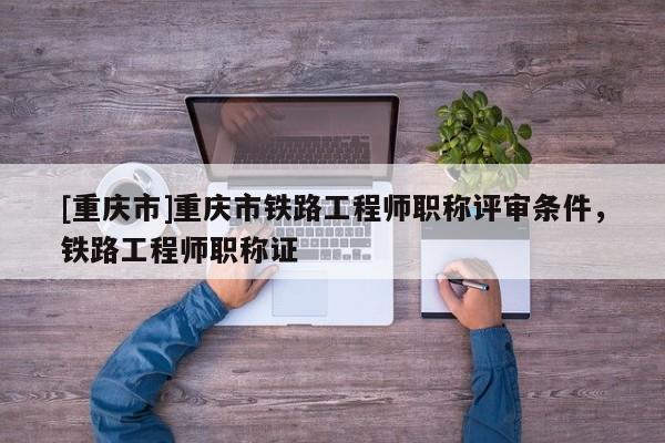 [重慶市]重慶市鐵路工程師職稱評審條件，鐵路工程師職稱證